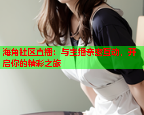 海角社区直播：与主播亲密互动，开启你的精彩之旅