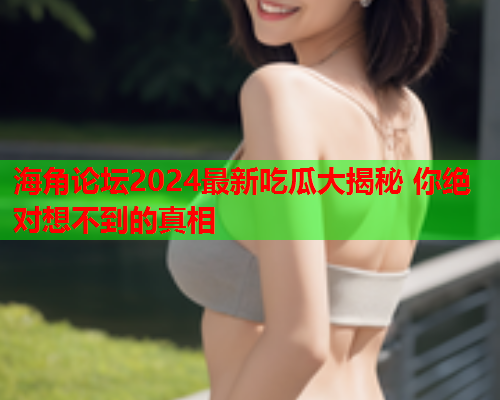 海角论坛2024最新吃瓜大揭秘 你绝对想不到的真相