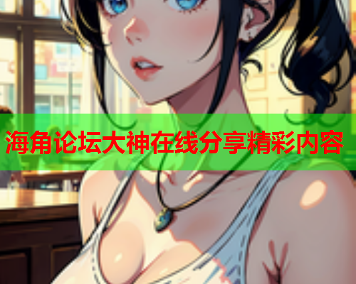 海角论坛大神在线分享精彩内容