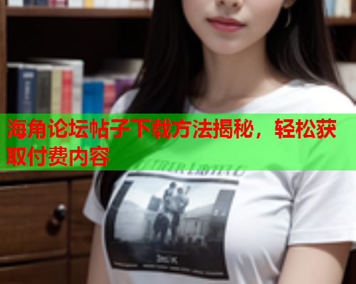 海角论坛帖子下载方法揭秘，轻松获取付费内容