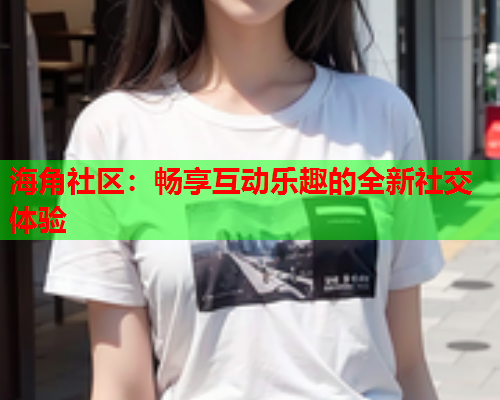 海角社区：畅享互动乐趣的全新社交体验