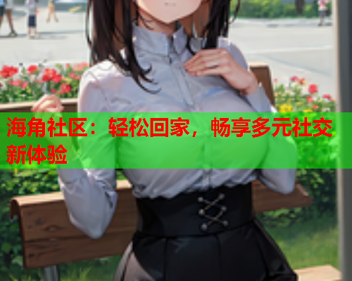 海角社区：轻松回家，畅享多元社交新体验