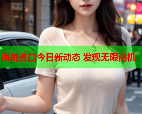 海角进口今日新动态 发现无限商机  第2张