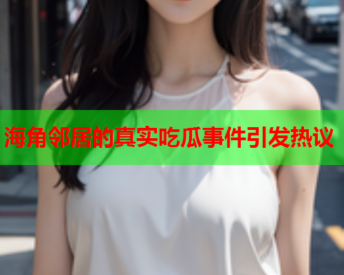 海角邻居的真实吃瓜事件引发热议