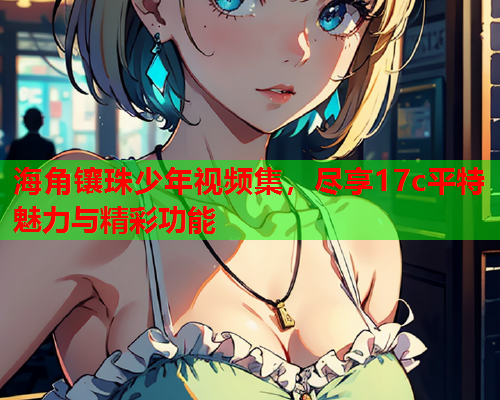 海角镶珠少年视频集，尽享17c平特魅力与精彩功能  第2张