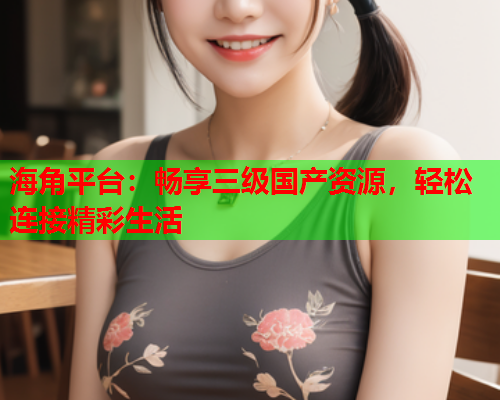 海角平台：畅享三级国产资源，轻松连接精彩生活