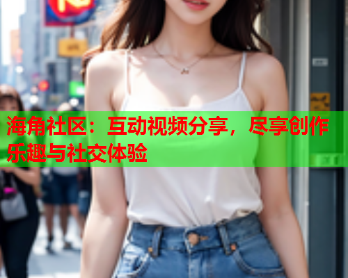 海角社区：互动视频分享，尽享创作乐趣与社交体验  第2张