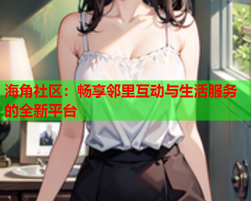 海角社区：畅享邻里互动与生活服务的全新平台