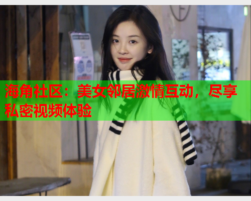 海角社区：美女邻居激情互动，尽享私密视频体验