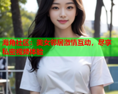 海角社区：美女邻居激情互动，尽享私密视频体验  第2张