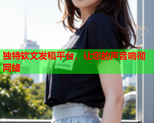 独特软文发稿平台，让您的声音响彻网络