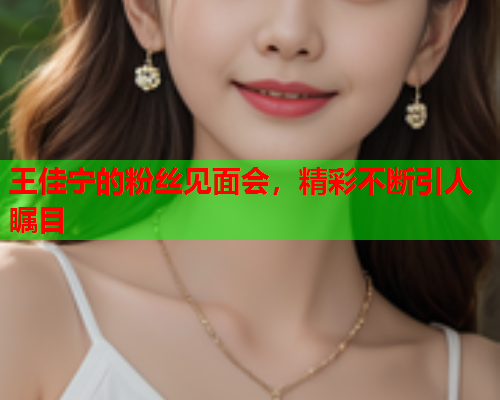 王佳宁的粉丝见面会，精彩不断引人瞩目  第2张
