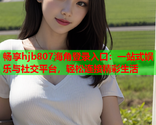 畅享hjb807海角登录入口：一站式娱乐与社交平台，轻松连接精彩生活