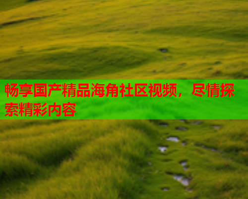 畅享国产精品海角社区视频，尽情探索精彩内容