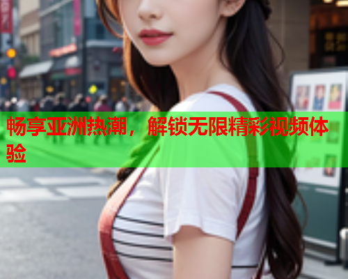 畅享亚洲热潮，解锁无限精彩视频体验