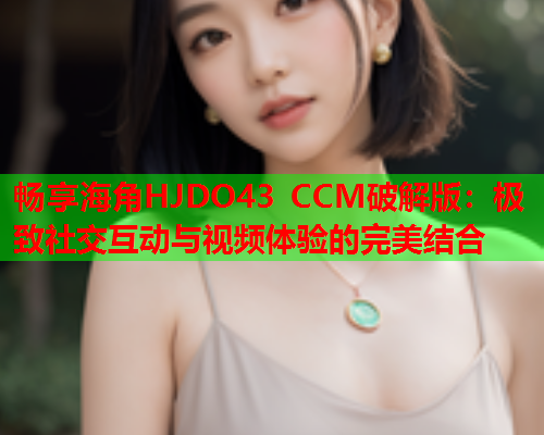 畅享海角HJDO43 CCM破解版：极致社交互动与视频体验的完美结合