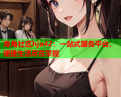 海角社区hja42：一站式服务平台，便捷生活尽在掌握