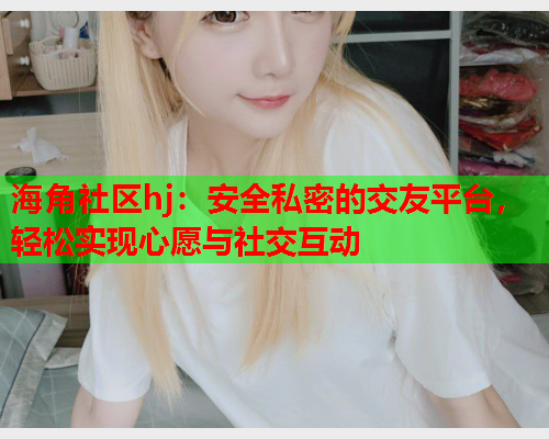 海角社区hj：安全私密的交友平台，轻松实现心愿与社交互动