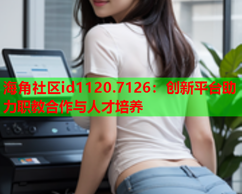 海角社区id1120.7126：创新平台助力职教合作与人才培养
