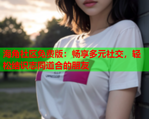 海角社区免费版：畅享多元社交，轻松结识志同道合的朋友
