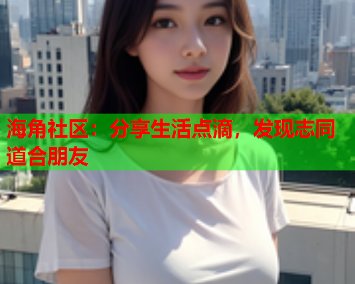 海角社区：分享生活点滴，发现志同道合朋友  第2张