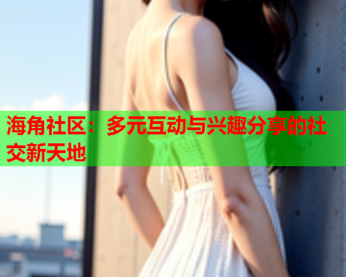 海角社区：多元互动与兴趣分享的社交新天地