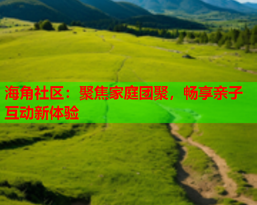海角社区：聚焦家庭团聚，畅享亲子互动新体验  第2张