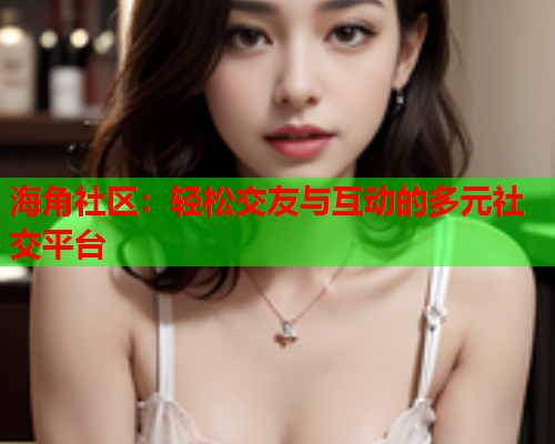 海角社区：轻松交友与互动的多元社交平台