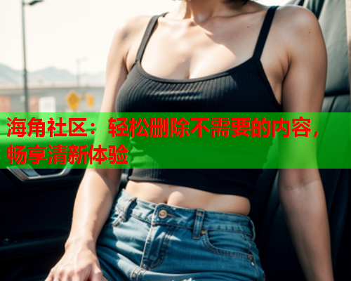 海角社区：轻松删除不需要的内容，畅享清新体验