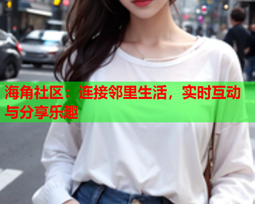 海角社区：连接邻里生活，实时互动与分享乐趣