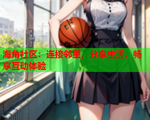 海角社区：连接邻里，分享生活，畅享互动体验