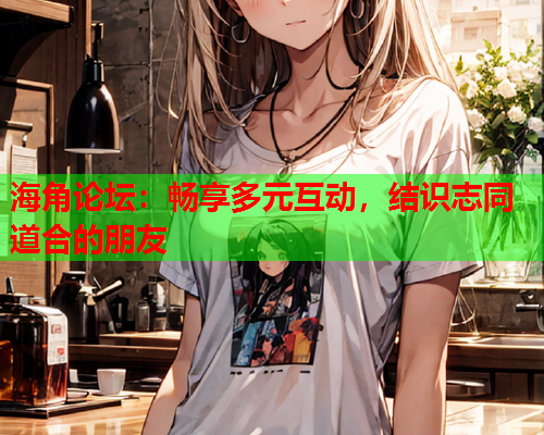 海角论坛：畅享多元互动，结识志同道合的朋友