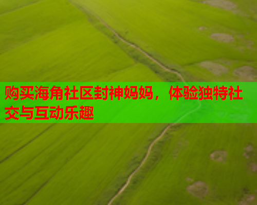 购买海角社区封神妈妈，体验独特社交与互动乐趣