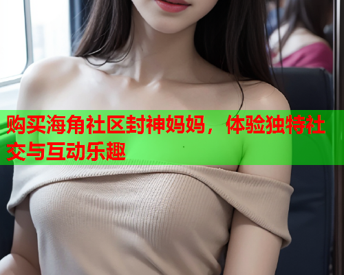 购买海角社区封神妈妈，体验独特社交与互动乐趣  第2张