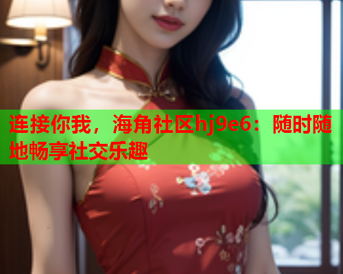 连接你我，海角社区hj9e6：随时随地畅享社交乐趣