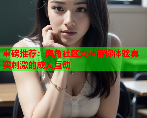 重磅推荐：海角社区大神带你体验真实刺激的成人互动
