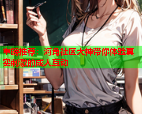 重磅推荐：海角社区大神带你体验真实刺激的成人互动  第2张