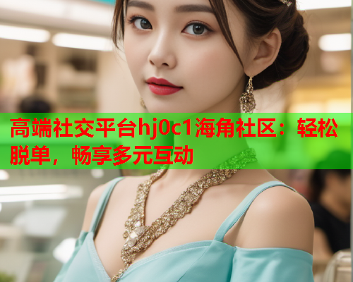 高端社交平台hj0c1海角社区：轻松脱单，畅享多元互动