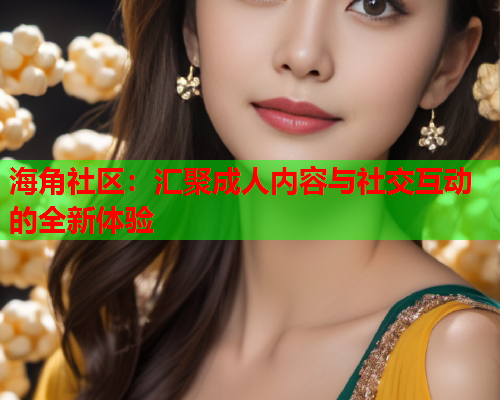 海角社区：汇聚成人内容与社交互动的全新体验  第2张