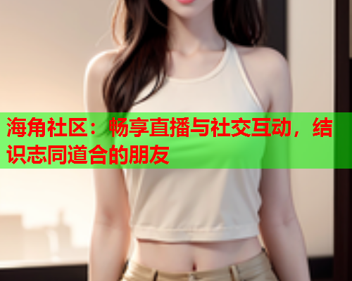 海角社区：畅享直播与社交互动，结识志同道合的朋友