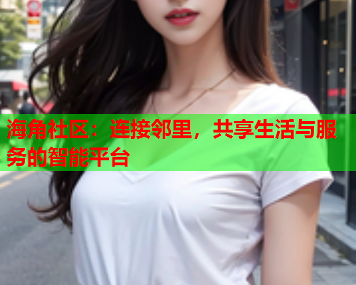 海角社区：连接邻里，共享生活与服务的智能平台