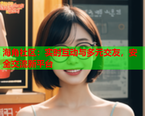 海角社区：实时互动与多元交友，安全交流新平台