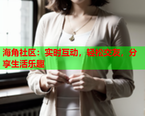 海角社区：实时互动，轻松交友，分享生活乐趣