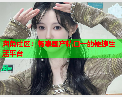 海角社区：畅享国产精口一的便捷生活平台