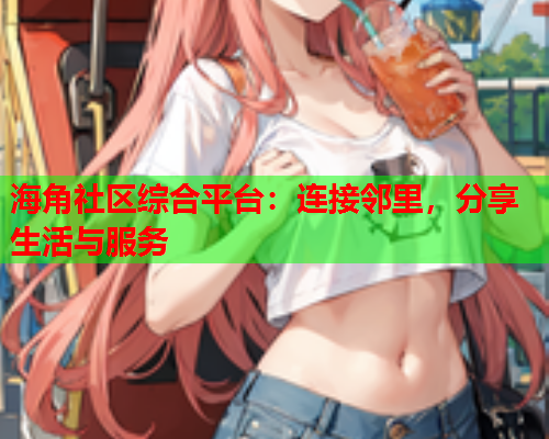 海角社区综合平台：连接邻里，分享生活与服务