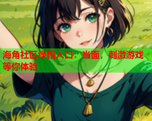 海角社区绿帽入口：当面，刺激游戏等你体验