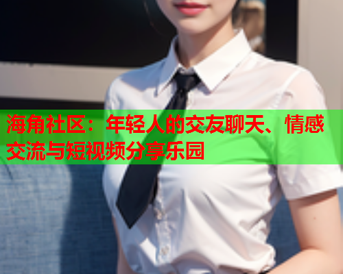 海角社区：年轻人的交友聊天、情感交流与短视频分享乐园