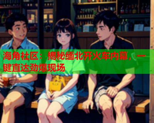 海角社区：揭秘缅北开火车内幕，一键直达劲爆现场  第2张